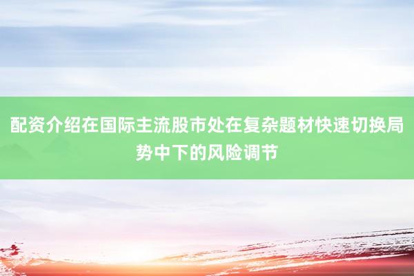 配资介绍在国际主流股市处在复杂题材快速切换局势中下的风险调节