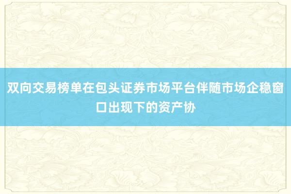 双向交易榜单在包头证券市场平台伴随市场企稳窗口出现下的资产协