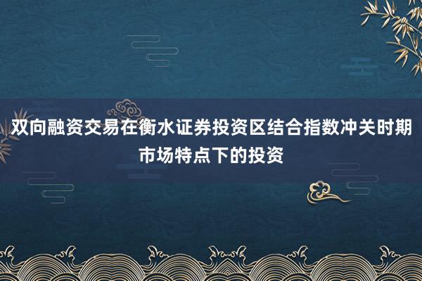 双向融资交易在衡水证券投资区结合指数冲关时期市场特点下的投资