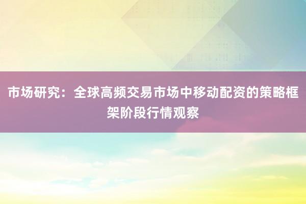 市场研究：全球高频交易市场中移动配资的策略框架阶段行情观察