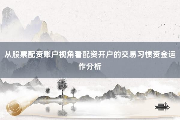 从股票配资账户视角看配资开户的交易习惯资金运作分析