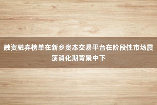 融资融券榜单在新乡资本交易平台在阶段性市场震荡消化期背景中下