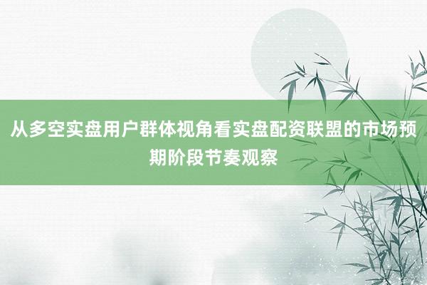 从多空实盘用户群体视角看实盘配资联盟的市场预期阶段节奏观察