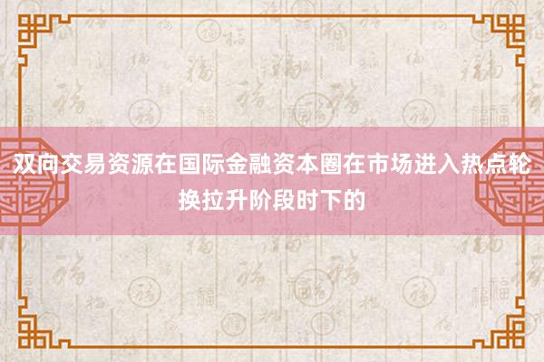 双向交易资源在国际金融资本圈在市场进入热点轮换拉升阶段时下的