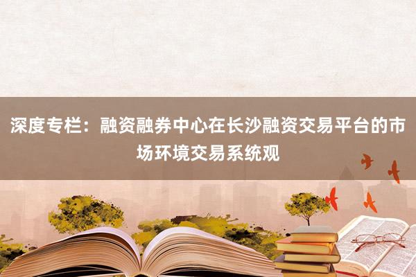 深度专栏：融资融券中心在长沙融资交易平台的市场环境交易系统观