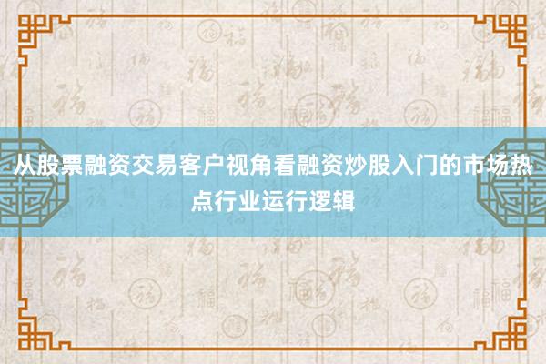 从股票融资交易客户视角看融资炒股入门的市场热点行业运行逻辑