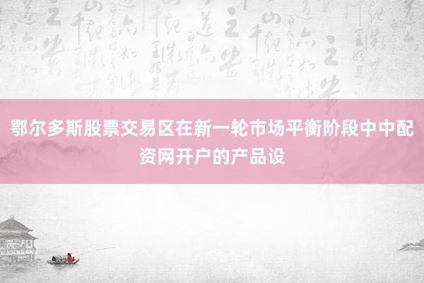 鄂尔多斯股票交易区在新一轮市场平衡阶段中中配资网开户的产品设