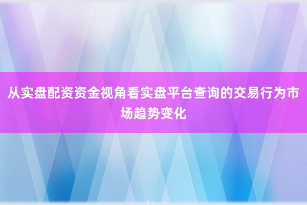 从实盘配资资金视角看实盘平台查询的交易行为市场趋势变化