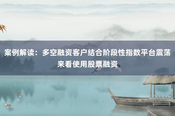 案例解读：多空融资客户结合阶段性指数平台震荡来看使用股票融资