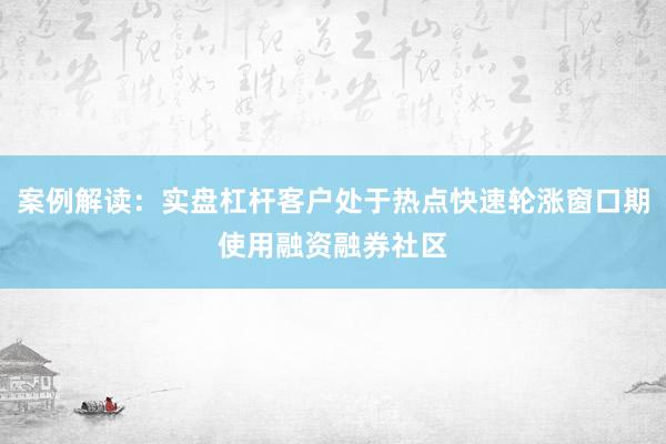 案例解读：实盘杠杆客户处于热点快速轮涨窗口期使用融资融券社区