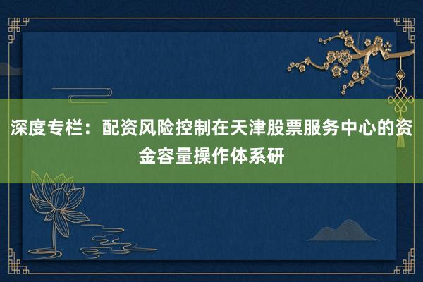 深度专栏：配资风险控制在天津股票服务中心的资金容量操作体系研