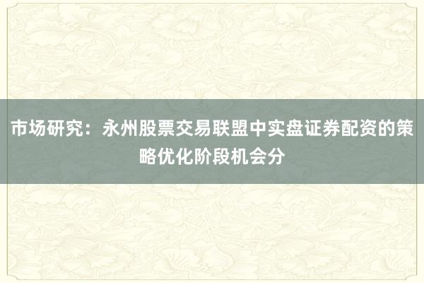 市场研究：永州股票交易联盟中实盘证券配资的策略优化阶段机会分