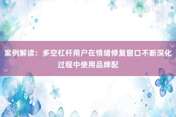 案例解读：多空杠杆用户在情绪修复窗口不断深化过程中使用品牌配