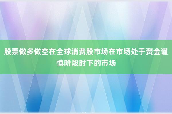 股票做多做空在全球消费股市场在市场处于资金谨慎阶段时下的市场