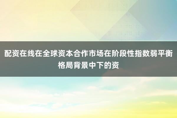 配资在线在全球资本合作市场在阶段性指数弱平衡格局背景中下的资