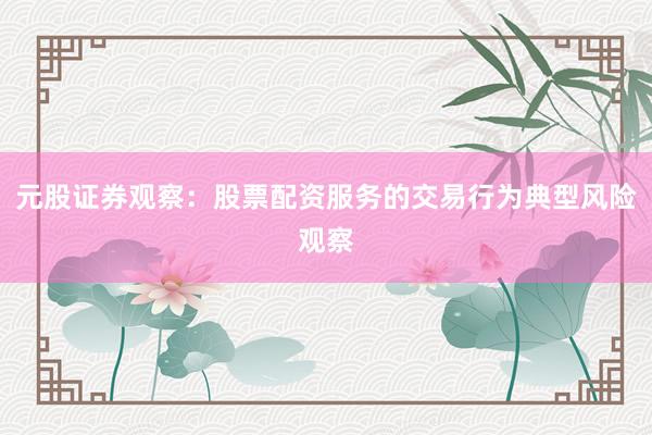 元股证券观察：股票配资服务的交易行为典型风险观察