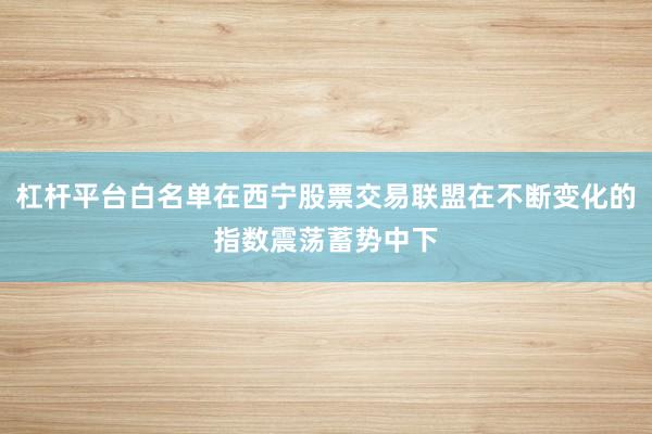 杠杆平台白名单在西宁股票交易联盟在不断变化的指数震荡蓄势中下