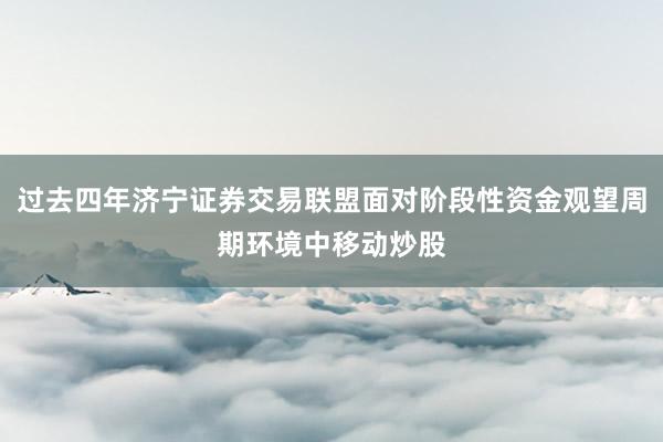 过去四年济宁证券交易联盟面对阶段性资金观望周期环境中移动炒股