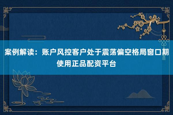 案例解读：账户风控客户处于震荡偏空格局窗口期使用正品配资平台