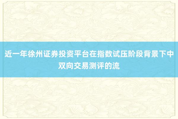 近一年徐州证券投资平台在指数试压阶段背景下中双向交易测评的流