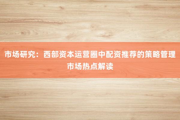 市场研究：西部资本运营圈中配资推荐的策略管理市场热点解读