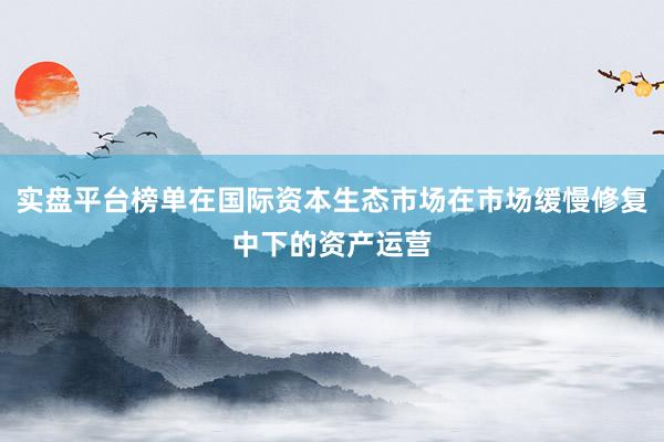 实盘平台榜单在国际资本生态市场在市场缓慢修复中下的资产运营