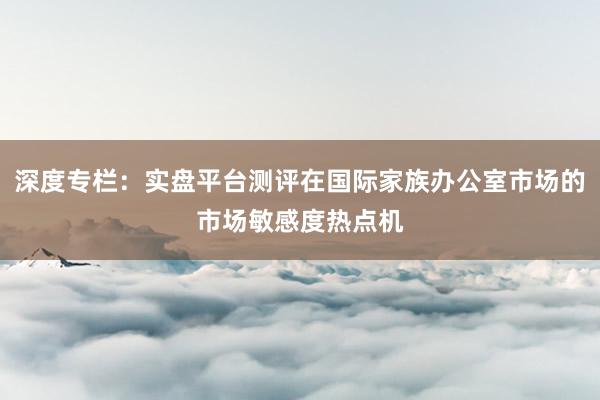深度专栏：实盘平台测评在国际家族办公室市场的市场敏感度热点机