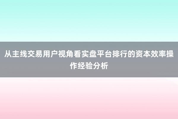 从主线交易用户视角看实盘平台排行的资本效率操作经验分析