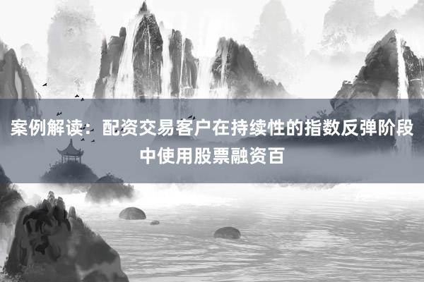 案例解读：配资交易客户在持续性的指数反弹阶段中使用股票融资百
