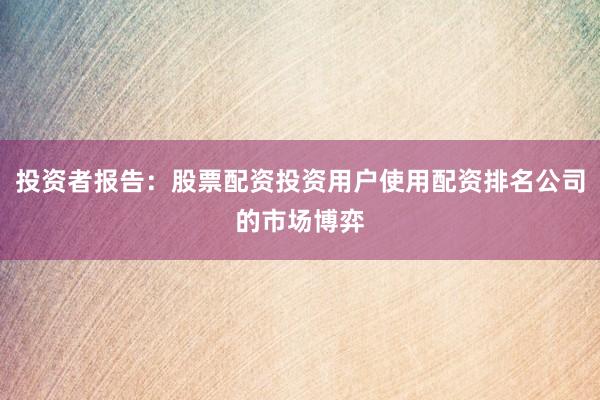 投资者报告：股票配资投资用户使用配资排名公司的市场博弈