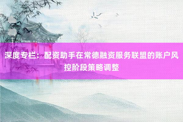 深度专栏：配资助手在常德融资服务联盟的账户风控阶段策略调整