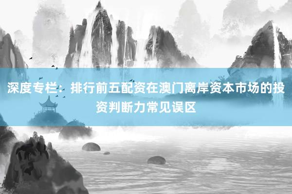 深度专栏：排行前五配资在澳门离岸资本市场的投资判断力常见误区