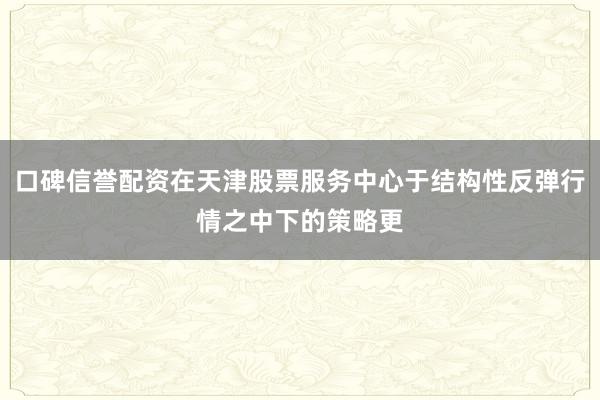 口碑信誉配资在天津股票服务中心于结构性反弹行情之中下的策略更