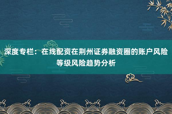 深度专栏：在线配资在荆州证券融资圈的账户风险等级风险趋势分析