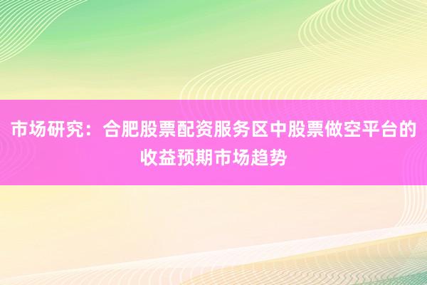 市场研究：合肥股票配资服务区中股票做空平台的收益预期市场趋势