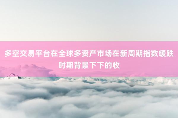 多空交易平台在全球多资产市场在新周期指数缓跌时期背景下下的收