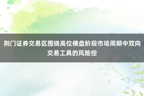 荆门证券交易区围绕高位横盘阶段市场周期中双向交易工具的风险控