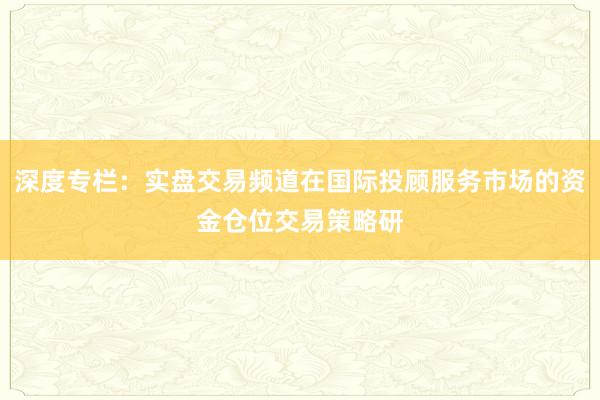 深度专栏：实盘交易频道在国际投顾服务市场的资金仓位交易策略研