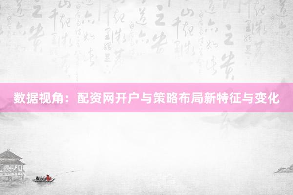 数据视角：配资网开户与策略布局新特征与变化