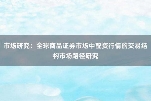市场研究：全球商品证券市场中配资行情的交易结构市场路径研究