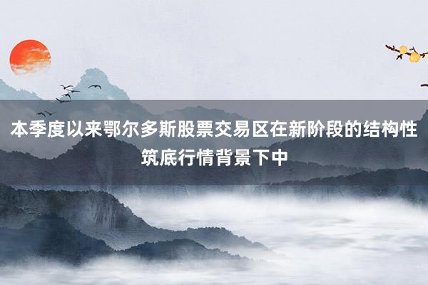 本季度以来鄂尔多斯股票交易区在新阶段的结构性筑底行情背景下中