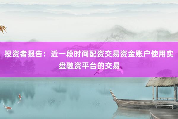投资者报告：近一段时间配资交易资金账户使用实盘融资平台的交易