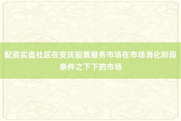 配资实盘社区在安庆股票服务市场在市场消化阶段条件之下下的市场