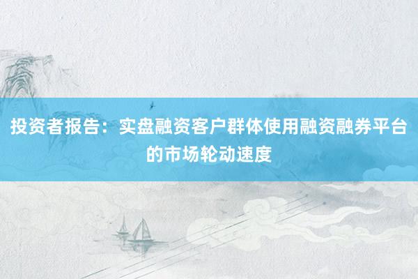 投资者报告：实盘融资客户群体使用融资融券平台的市场轮动速度