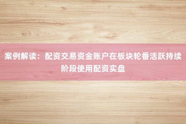 案例解读：配资交易资金账户在板块轮番活跃持续阶段使用配资实盘