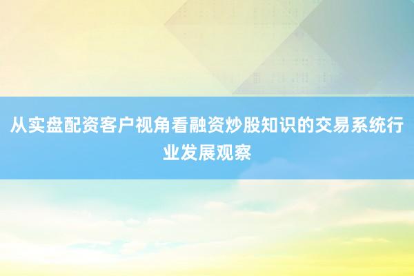 从实盘配资客户视角看融资炒股知识的交易系统行业发展观察