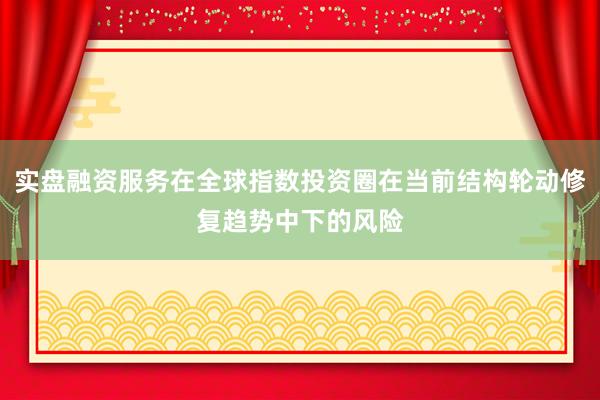 实盘融资服务在全球指数投资圈在当前结构轮动修复趋势中下的风险