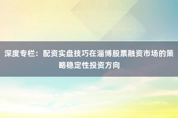 深度专栏：配资实盘技巧在淄博股票融资市场的策略稳定性投资方向