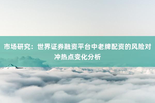 市场研究：世界证券融资平台中老牌配资的风险对冲热点变化分析