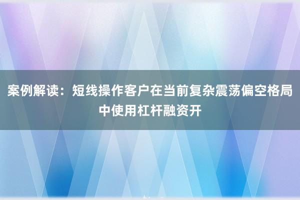 案例解读：短线操作客户在当前复杂震荡偏空格局中使用杠杆融资开